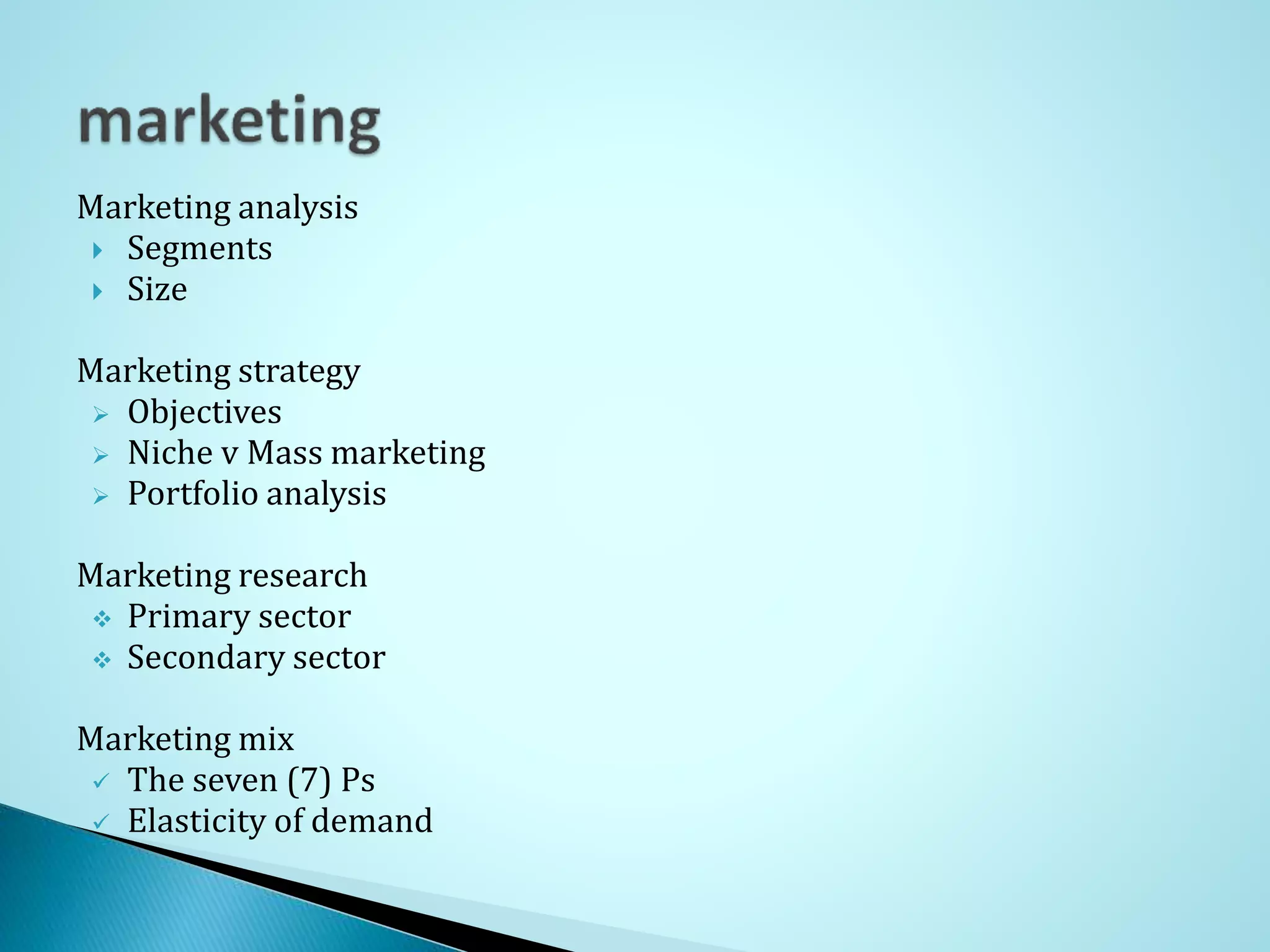 Marketing analysis
Segments
Size
Marketing strategy
Objectives
Niche v Mass marketing
Portfolio analysis
Marketing research
Primary sector
Secondary sector
Marketing mix
The seven (7) Ps
Elasticity of demand
