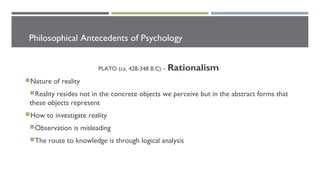 Philosophical Antecedents of Psychology
PLATO (ca. 428-348 B.C) – Rationalism
Nature of reality
Reality resides not in the concrete objects we perceive but in the abstract forms that
these objects represent
How to investigate reality
Observation is misleading
The route to knowledge is through logical analysis
 