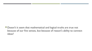 Doesn't it seem that mathematical and logical truths are true not
because of our five senses, but because of reason's ability to connect
ideas?
 