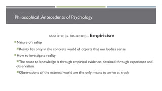 Philosophical Antecedents of Psychology
ARISTOTLE (ca. 384-322 B.C) – Empiricism
Nature of reality
Reality lies only in the concrete world of objects that our bodies sense
How to investigate reality
The route to knowledge is through empirical evidence, obtained through experience and
observation
Observations of the external world are the only means to arrive at truth
 