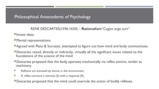 Philosophical Antecedents of Psychology
RENE DESCARTES(1596-1650) – Rationalism“Cogito ergo sum”
Innate ideas
Mental representations
Agreed with Plato & Socrates; attempted to figure out how mind and body communicate.
Descartes raised, directly or indirectly, virtually all the significant issues related to the
foundations of the science of the mind
Descartes proposed that the body operates mechanically via reflex actions, similar to
machinery.
 Reflexes are activated by stimuli in the environment.
 A reflex connects a stimulus (S) with a response (R).
Descartes proposed that the mind could overrule the action of bodily reflexes.
 