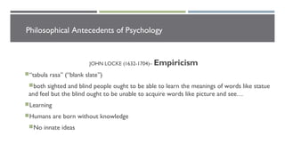 Philosophical Antecedents of Psychology
JOHN LOCKE (1632-1704)– Empiricism
“tabula rasa” (“blank slate”)
both sighted and blind people ought to be able to learn the meanings of words like statue
and feel but the blind ought to be unable to acquire words like picture and see…
Learning
Humans are born without knowledge
No innate ideas
 