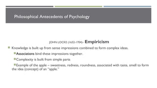Philosophical Antecedents of Psychology
JOHN LOCKE (1632-1704)– Empiricism
 Knowledge is built up from sense impressions combined to form complex ideas.
Associations bind these impressions together.
Complexity is built from simple parts
Example of the apple – sweetness, redness, roundness, associated with taste, smell to form
the idea (concept) of an “apple.”
 