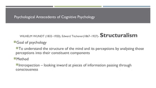 Psychological Antecedents of Cognitive Psychology
WILHELM WUNDT (1832–1920), Edward Titchener(1867–1927)- Structuralism
Goal of psychology
To understand the structure of the mind and its perceptions by analyzing those
perceptions into their constituent components
Method
Introspection – looking inward at pieces of information passing through
consciousness
 