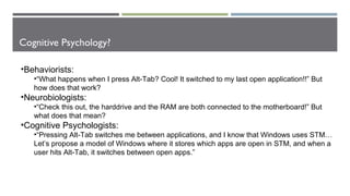 Cognitive Psychology?
•Behaviorists:
•“What happens when I press Alt-Tab? Cool! It switched to my last open application!!” But
how does that work?
•Neurobiologists:
•“Check this out, the harddrive and the RAM are both connected to the motherboard!” But
what does that mean?
•Cognitive Psychologists:
•“Pressing Alt-Tab switches me between applications, and I know that Windows uses STM…
Let’s propose a model of Windows where it stores which apps are open in STM, and when a
user hits Alt-Tab, it switches between open apps.”
 