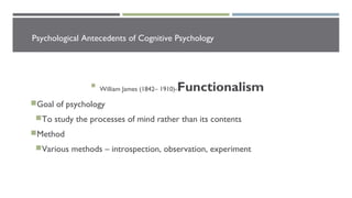 Psychological Antecedents of Cognitive Psychology

William James (1842– 1910)-Functionalism
Goal of psychology
To study the processes of mind rather than its contents
Method
Various methods – introspection, observation, experiment
 