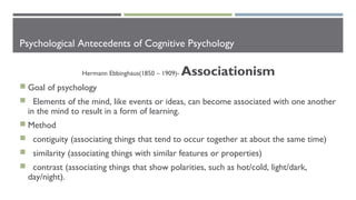 Psychological Antecedents of Cognitive Psychology
Hermann Ebbinghaus(1850 – 1909)- Associationism
 Goal of psychology
 Elements of the mind, like events or ideas, can become associated with one another
in the mind to result in a form of learning.
 Method
 contiguity (associating things that tend to occur together at about the same time)
 similarity (associating things with similar features or properties)
 contrast (associating things that show polarities, such as hot/cold, light/dark,
day/night).
 