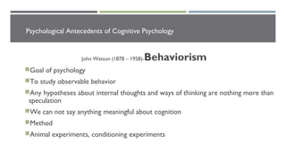 Psychological Antecedents of Cognitive Psychology
John Watson (1878 – 1958)-Behaviorism
Goal of psychology
To study observable behavior
Any hypotheses about internal thoughts and ways of thinking are nothing more than
speculation
We can not say anything meaningful about cognition
Method
Animal experiments, conditioning experiments
 