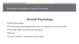 Psychological Antecedents of Cognitive Psychology
Gestalt Psychology
Goal of psychology
To understand psychological phenomena as organized, structured wholes
The whole differs from the sum of its parts
Method
Various methods – experiment, observation
 