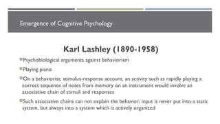 Emergence of Cognitive Psychology
Karl Lashley (1890-1958)
Psychobiological arguments against behaviorism
Playing piano
On a behaviorist, stimulus-response account, an activity such as rapidly playing a
correct sequence of notes from memory on an instrument would involve an
associative chain of stimuli and responses
Such associative chains can not explain the behavior; input is never put into a static
system, but always into a system which is actively organized
 