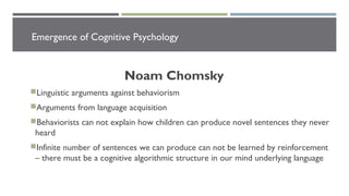 Emergence of Cognitive Psychology
Noam Chomsky
Linguistic arguments against behaviorism
Arguments from language acquisition
Behaviorists can not explain how children can produce novel sentences they never
heard
Infinite number of sentences we can produce can not be learned by reinforcement
– there must be a cognitive algorithmic structure in our mind underlying language
 