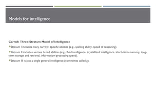Models for intelligence
Carroll: Three-Stratum Model of Intelligence
Stratum I includes many narrow, specific abilities (e.g., spelling ability, speed of reasoning).
Stratum II includes various broad abilities (e.g., fluid intelligence, crystallized intelligence, short-term memory, long-
term storage and retrieval, information-processing speed).
Stratum III is just a single general intelligence (sometimes called g).
 