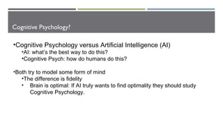 Cognitive Psychology?
•Cognitive Psychology versus Artificial Intelligence (AI)
•AI: what’s the best way to do this?
•Cognitive Psych: how do humans do this?
•Both try to model some form of mind
•The difference is fidelity
• Brain is optimal: If AI truly wants to find optimality they should study
Cognitive Psychology.
 