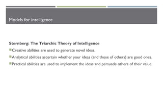 Models for intelligence
Sternberg: The Triarchic Theory of Intelligence
Creative abilities are used to generate novel ideas.
Analytical abilities ascertain whether your ideas (and those of others) are good ones.
Practical abilities are used to implement the ideas and persuade others of their value.
 