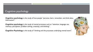 Cognitive psychology
Cognitive psychology is the study of how people “perceive, learn, remember, and think about
Information”.
Cognitive psychology is the study of mental processes such as “attention, language use,
memory, perception, problem solving, creativity, and thinking”.
Cognitive Psychology is the study of “thinking and the processes underlying mental event”.
 