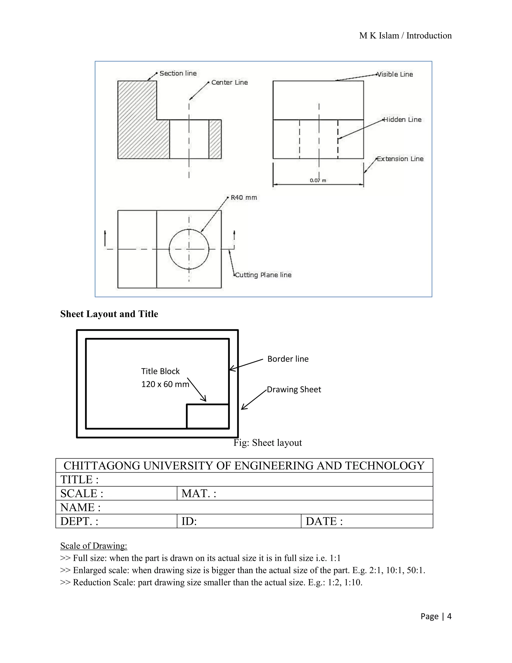 M K Islam / Introduction
Page | 4
Sheet Layout and Title
Fig: Sheet layout
CHITTAGONG UNIVERSITY OF ENGINEERING AND TECHNOLOGY
TITLE :
SCALE : MAT. :
NAME :
DEPT. : ID: DATE :
Scale of Drawing:
>> Full size: when the part is drawn on its actual size it is in full size i.e. 1:1
>> Enlarged scale: when drawing size is bigger than the actual size of the part. E.g. 2:1, 10:1, 50:1.
>> Reduction Scale: part drawing size smaller than the actual size. E.g.: 1:2, 1:10.
Title Block
120 x 60 mm
Border line
Drawing Sheet
 