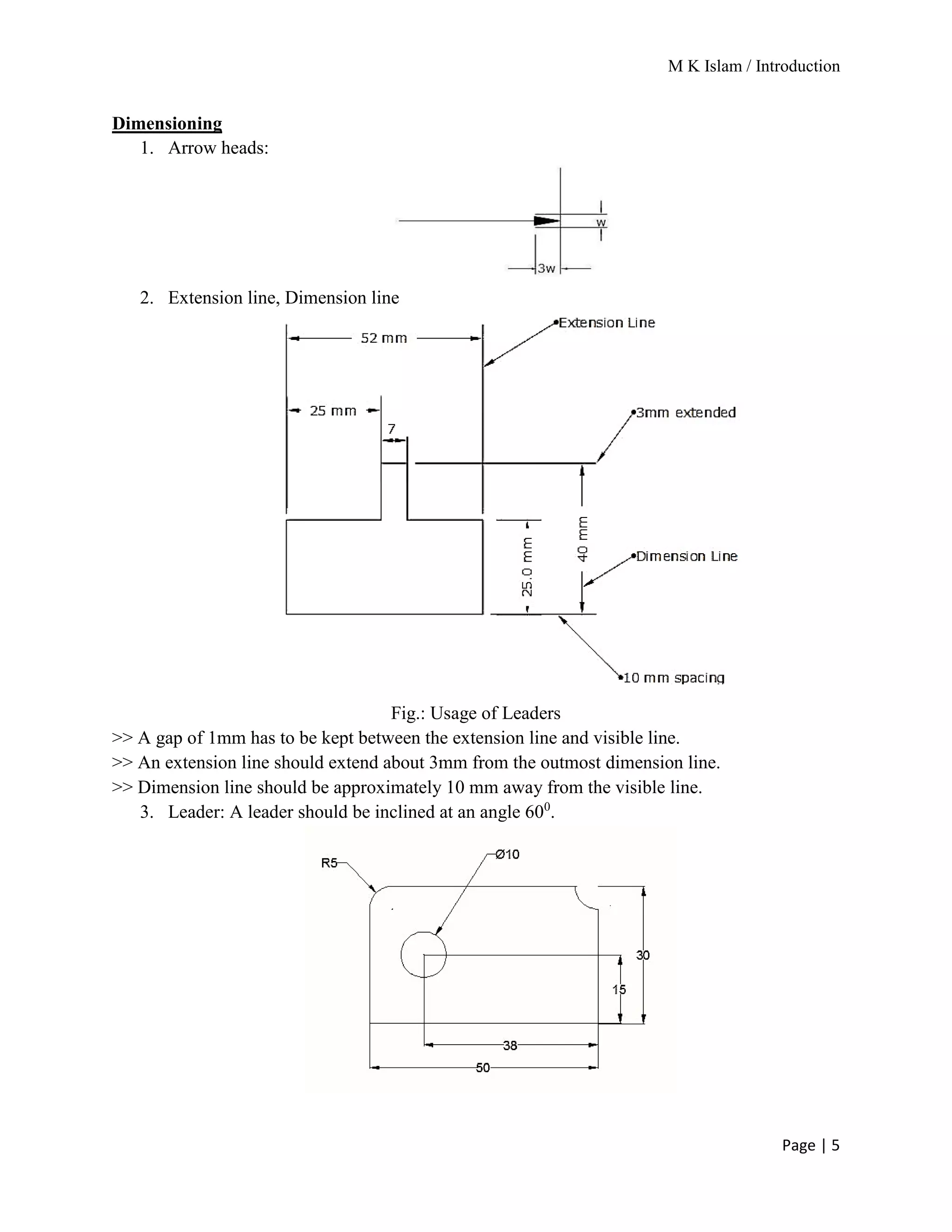 M K Islam / Introduction
Page | 5
Dimensioning
1. Arrow heads:
2. Extension line, Dimension line
Fig.: Usage of Leaders
>> A gap of 1mm has to be kept between the extension line and visible line.
>> An extension line should extend about 3mm from the outmost dimension line.
>> Dimension line should be approximately 10 mm away from the visible line.
3. Leader: A leader should be inclined at an angle 600
.
 