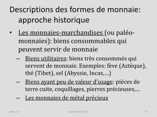 Descriptions des formes de monnaie:
approche historique
• Les monnaies-marchandises (ou paléo-
monnaies): biens consommables qui
peuvent servir de monnaie
– Biens utilitaires: biens très consommés qui
servent de monnaie. Exemples: fève (Aztèque),
thé (Tibet), sel (Abyssie, Incas,…)
– Biens ayant peu de valeur d’usage: pièces de
terre cuite, coquillages, pierres précieuses,…
– Les monnaies de métal précieux
Année 2015-2016 10Séance 1
 