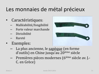 Les monnaies de métal précieux
• Caractéristiques:
– Malléabilité/fongibilité
– Forte valeur marchande
– Divisibilité
– Rareté
• Exemples:
– La plus ancienne, le sapèque (en forme
d’outils) en Chine jusqu’au 20ième siècle
– Premières pièces modernes (6ième siècle av. J.-
C. en Grèce)
Année 2015-2016 11Séance 1
 