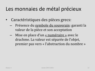 Les monnaies de métal précieux
• Caractéristiques des pièces grecs:
– Présence du symbole du souverain: garanti la
valeur de la pièce et son acceptation
– Mise en place d’un « numéraire » avec le
drachme. La valeur est séparée de l’objet,
premier pas vers « l’abstraction du nombre »
Année 2015-2016 12Séance 1
 