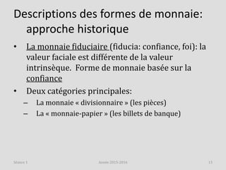 Descriptions des formes de monnaie:
approche historique
• La monnaie fiduciaire (fiducia: confiance, foi): la
valeur faciale est différente de la valeur
intrinsèque. Forme de monnaie basée sur la
confiance
• Deux catégories principales:
– La monnaie « divisionnaire » (les pièces)
– La « monnaie-papier » (les billets de banque)
Année 2015-2016 13Séance 1
 