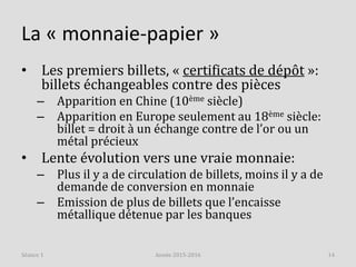 La « monnaie-papier »
• Les premiers billets, « certificats de dépôt »:
billets échangeables contre des pièces
– Apparition en Chine (10ème siècle)
– Apparition en Europe seulement au 18ème siècle:
billet = droit à un échange contre de l’or ou un
métal précieux
• Lente évolution vers une vraie monnaie:
– Plus il y a de circulation de billets, moins il y a de
demande de conversion en monnaie
– Emission de plus de billets que l’encaisse
métallique détenue par les banques
Année 2015-2016 14Séance 1
 