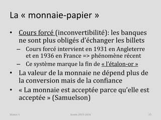 La « monnaie-papier »
• Cours forcé (inconvertibilité): les banques
ne sont plus obligés d’échanger les billets
– Cours forcé intervient en 1931 en Angleterre
et en 1936 en France => phénomène récent
– Ce système marque la fin de « l’étalon-or »
• La valeur de la monnaie ne dépend plus de
la conversion mais de la confiance
• « La monnaie est acceptée parce qu’elle est
acceptée » (Samuelson)
Année 2015-2016 15Séance 1
 