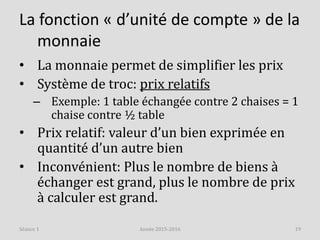 La fonction « d’unité de compte » de la
monnaie
• La monnaie permet de simplifier les prix
• Système de troc: prix relatifs
– Exemple: 1 table échangée contre 2 chaises = 1
chaise contre ½ table
• Prix relatif: valeur d’un bien exprimée en
quantité d’un autre bien
• Inconvénient: Plus le nombre de biens à
échanger est grand, plus le nombre de prix
à calculer est grand.
Année 2015-2016 19Séance 1
 