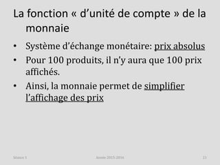 La fonction « d’unité de compte » de la
monnaie
• Système d’échange monétaire: prix absolus
• Pour 100 produits, il n’y aura que 100 prix
affichés.
• Ainsi, la monnaie permet de simplifier
l’affichage des prix
Année 2015-2016 21Séance 1
 
