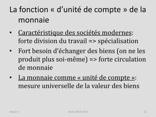 La fonction « d’unité de compte » de la
monnaie
• Caractéristique des sociétés modernes:
forte division du travail => spécialisation
• Fort besoin d’échanger des biens (on ne les
produit plus soi-même) => forte circulation
de monnaie
• La monnaie comme « unité de compte »:
mesure universelle de la valeur des biens
Année 2015-2016 22Séance 1
 