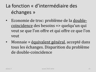 La fonction « d’intermédiaire des
échanges »
• Economie de troc: problème de la double-
coincidence des besoins => quelqu’un qui
veut se que l’on offre et qui offre ce que l’on
veut
• Monnaie = équivalent général, accepté dans
tous les échanges. Disparition du problème
de double-coincidence
Année 2015-2016 23Séance 1
 