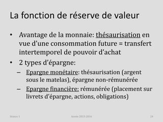 La fonction de réserve de valeur
• Avantage de la monnaie: thésaurisation en
vue d’une consommation future = transfert
intertemporel de pouvoir d’achat
• 2 types d’épargne:
– Epargne monétaire: thésaurisation (argent
sous le matelas), épargne non-rémunérée
– Epargne financière: rémunérée (placement sur
livrets d’épargne, actions, obligations)
Année 2015-2016 24Séance 1
 