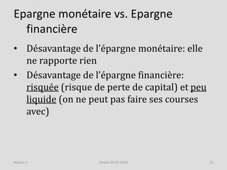 Epargne monétaire vs. Epargne
financière
• Désavantage de l’épargne monétaire: elle
ne rapporte rien
• Désavantage de l’épargne financière:
risquée (risque de perte de capital) et peu
liquide (on ne peut pas faire ses courses
avec)
Année 2015-2016 25Séance 1
 