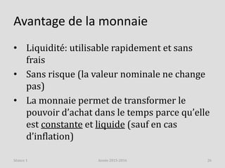 Avantage de la monnaie
• Liquidité: utilisable rapidement et sans
frais
• Sans risque (la valeur nominale ne change
pas)
• La monnaie permet de transformer le
pouvoir d’achat dans le temps parce qu’elle
est constante et liquide (sauf en cas
d’inflation)
Année 2015-2016 26Séance 1
 
