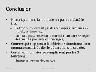 Conclusion
• Historiquement, la monnaie n’a pas remplacé le
troc
– Le troc ne concernait pas des échanges marchands =>
rituels, cérémonies,…
– Monnaie présente avant le marché monétaire => régler
des conflits, préparer des mariages,…
• Courant qui s’oppose à la définition fonctionnaliste:
monnaie encastrée dès le départ dans la société.
• Certaines monnaies ne remplissent pas les 3
fonctions.
– Exemple: livre au Moyen-Age
Année 2015-2016 27Séance 1
 