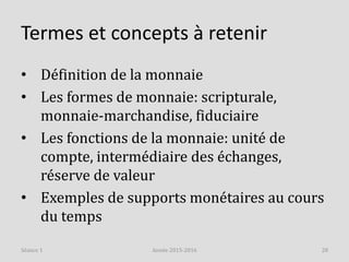Termes et concepts à retenir
• Définition de la monnaie
• Les formes de monnaie: scripturale,
monnaie-marchandise, fiduciaire
• Les fonctions de la monnaie: unité de
compte, intermédiaire des échanges,
réserve de valeur
• Exemples de supports monétaires au cours
du temps
Année 2015-2016 28Séance 1
 