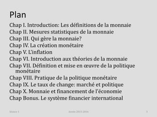 Plan
Chap I. Introduction: Les définitions de la monnaie
Chap II. Mesures statistiques de la monnaie
Chap III. Qui gère la monnaie?
Chap IV. La création monétaire
Chap V. L’inflation
Chap VI. Introduction aux théories de la monnaie
Chap VII. Définition et mise en œuvre de la politique
monétaire
Chap VIII. Pratique de la politique monétaire
Chap IX. Le taux de change: marché et politique
Chap X. Monnaie et financement de l’économie
Chap Bonus. Le système financier international
Année 2015-2016 3Séance 1
 