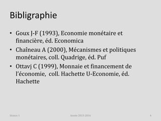 Bibligraphie
• Goux J-F (1993), Economie monétaire et
financière, éd. Economica
• Chaîneau A (2000), Mécanismes et politiques
monétaires, coll. Quadrige, éd. Puf
• Ottavj C (1999), Monnaie et financement de
l’économie, coll. Hachette U-Economie, éd.
Hachette
Année 2015-2016 4Séance 1
 