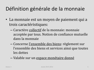Définition générale de la monnaie
• La monnaie est un moyen de paiement qui a
trois caractéristiques:
– Caractère collectif de la monnaie: monnaie
acceptée par tous. Notion de confiance mutuelle
dans la monnaie
– Concerne l’ensemble des biens: règlement sur
l’ensemble des biens et services ainsi que toutes
les dettes
– Valable sur un espace monétaire donné
Année 2015-2016 6Séance 1
 