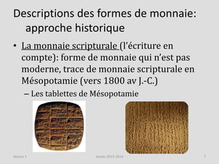 Descriptions des formes de monnaie:
approche historique
• La monnaie scripturale (l’écriture en
compte): forme de monnaie qui n’est pas
moderne, trace de monnaie scripturale en
Mésopotamie (vers 1800 av J.-C.)
– Les tablettes de Mésopotamie
Année 2015-2016 7Séance 1
 
