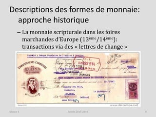 Descriptions des formes de monnaie:
approche historique
– La monnaie scripturale dans les foires
marchandes d’Europe (13ème/14ème):
transactions via des « lettres de change »
Année 2015-2016 8Séance 1
 