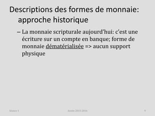 Descriptions des formes de monnaie:
approche historique
– La monnaie scripturale aujourd’hui: c’est une
écriture sur un compte en banque; forme de
monnaie dématérialisée => aucun support
physique
Année 2015-2016 9Séance 1
 