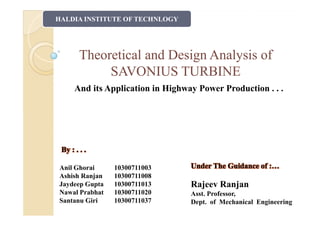 Theoretical and Design Analysis ofTheoretical and Design Analysis of
SAVONIUS TURBINESAVONIUS TURBINE
HALDIA INSTITUTE OF TECHNLOGY
And its Application in Highway Power Production . . .
By : . . .By : . . .
Anil Ghorai 10300711003
Ashish Ranjan 10300711008
Jaydeep Gupta 10300711013
Nawal Prabhat 10300711020
Santanu Giri 10300711037
Under The Guidance of :…Under The Guidance of :…
Rajeev Ranjan
Asst. Professor,
Dept. of Mechanical Engineering
 