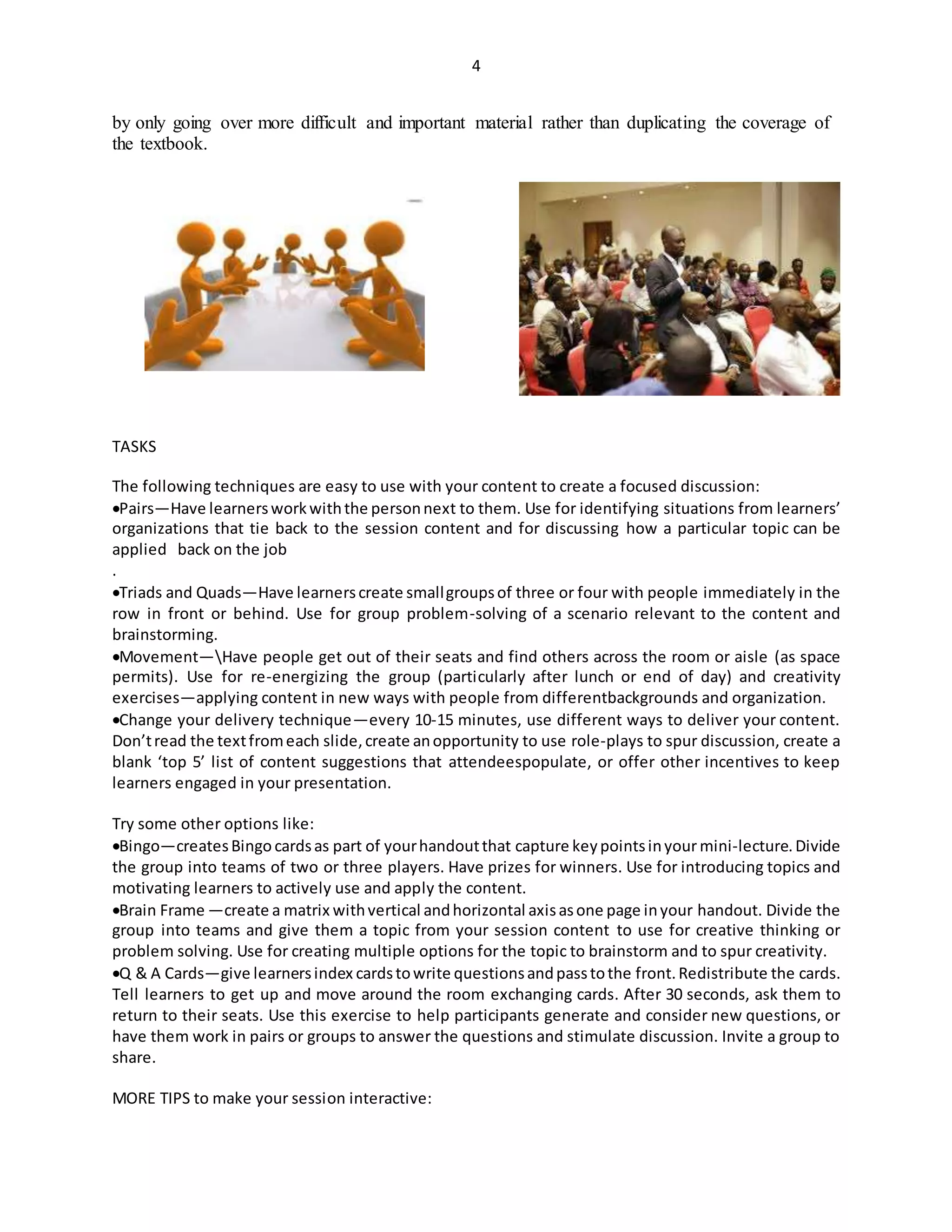 4
by only going over more difficult and important material rather than duplicating the coverage of
the textbook.
TASKS
The following techniques are easy to use with your content to create a focused discussion:
Pairs—Have learnersworkwiththe personnext to them. Use for identifying situations from learners’
organizations that tie back to the session content and for discussing how a particular topic can be
applied back on the job
.
Triads and Quads—Have learnerscreate smallgroupsof three or four with people immediately in the
row in front or behind. Use for group problem-solving of a scenario relevant to the content and
brainstorming.
Movement—Have people get out of their seats and find others across the room or aisle (as space
permits). Use for re-energizing the group (particularly after lunch or end of day) and creativity
exercises—applying content in new ways with people from differentbackgrounds and organization.
Change your delivery technique—every 10-15 minutes, use different ways to deliver your content.
Don’tread the textfromeach slide,create anopportunity to use role-plays to spur discussion, create a
blank ‘top 5’ list of content suggestions that attendeespopulate, or offer other incentives to keep
learners engaged in your presentation.
Try some other options like:
Bingo—createsBingo cardsas part of yourhandoutthat capture keypointsinyourmini-lecture.Divide
the group into teams of two or three players. Have prizes for winners. Use for introducing topics and
motivating learners to actively use and apply the content.
Brain Frame —create a matrix withvertical andhorizontal axisasone page inyour handout. Divide the
group into teams and give them a topic from your session content to use for creative thinking or
problem solving. Use for creating multiple options for the topic to brainstorm and to spur creativity.
Q & A Cards—give learnersindex cardstowrite questionsandpasstothe front.Redistribute the cards.
Tell learners to get up and move around the room exchanging cards. After 30 seconds, ask them to
return to their seats. Use this exercise to help participants generate and consider new questions, or
have them work in pairs or groups to answer the questions and stimulate discussion. Invite a group to
share.
MORE TIPS to make your session interactive:
 