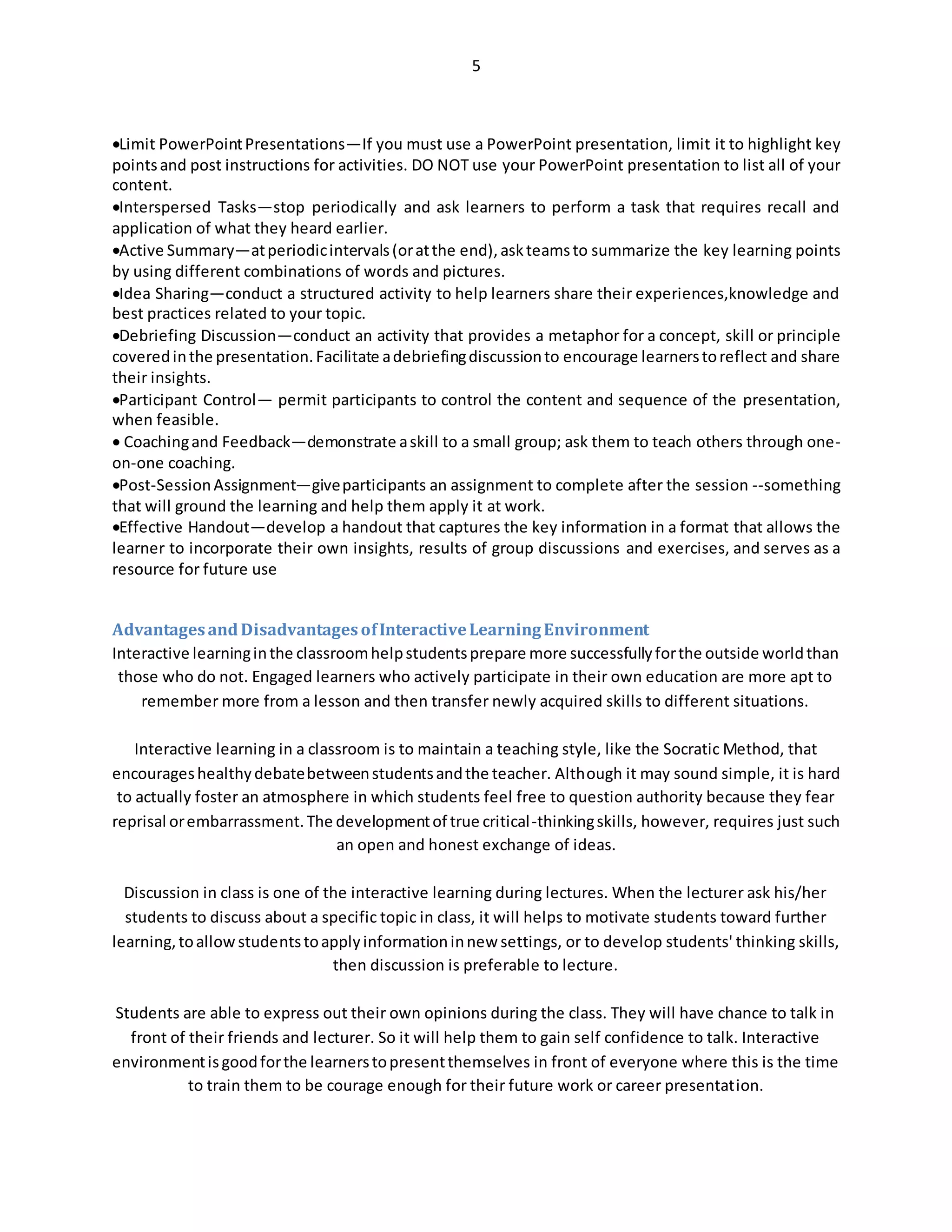 5
Limit PowerPointPresentations—If you must use a PowerPoint presentation, limit it to highlight key
pointsand post instructions for activities. DO NOT use your PowerPoint presentation to list all of your
content.
Interspersed Tasks—stop periodically and ask learners to perform a task that requires recall and
application of what they heard earlier.
Active Summary—atperiodicintervals(oratthe end),askteamsto summarize the key learning points
by using different combinations of words and pictures.
Idea Sharing—conduct a structured activity to help learners share their experiences,knowledge and
best practices related to your topic.
Debriefing Discussion—conduct an activity that provides a metaphor for a concept, skill or principle
coveredinthe presentation.Facilitate adebriefingdiscussionto encourage learnerstoreflect and share
their insights.
Participant Control— permit participants to control the content and sequence of the presentation,
when feasible.
 Coachingand Feedback—demonstrate askill to a small group; ask them to teach others through one-
on-one coaching.
Post-SessionAssignment—giveparticipants an assignment to complete after the session --something
that will ground the learning and help them apply it at work.
Effective Handout—develop a handout that captures the key information in a format that allows the
learner to incorporate their own insights, results of group discussions and exercises, and serves as a
resource for future use
AdvantagesandDisadvantagesofInteractiveLearningEnvironment
Interactive learninginthe classroomhelpstudentsprepare more successfullyforthe outside worldthan
those who do not. Engaged learners who actively participate in their own education are more apt to
remember more from a lesson and then transfer newly acquired skills to different situations.
Interactive learning in a classroom is to maintain a teaching style, like the Socratic Method, that
encourageshealthydebatebetweenstudentsandthe teacher. Although it may sound simple, it is hard
to actually foster an atmosphere in which students feel free to question authority because they fear
reprisal orembarrassment.The developmentof true critical-thinkingskills, however, requires just such
an open and honest exchange of ideas.
Discussion in class is one of the interactive learning during lectures. When the lecturer ask his/her
students to discuss about a specific topic in class, it will helps to motivate students toward further
learning,toallowstudentstoapplyinformationinnew settings, or to develop students' thinking skills,
then discussion is preferable to lecture.
Students are able to express out their own opinions during the class. They will have chance to talk in
front of their friends and lecturer. So it will help them to gain self confidence to talk. Interactive
environmentisgoodforthe learnerstopresentthemselves in front of everyone where this is the time
to train them to be courage enough for their future work or career presentation.
 