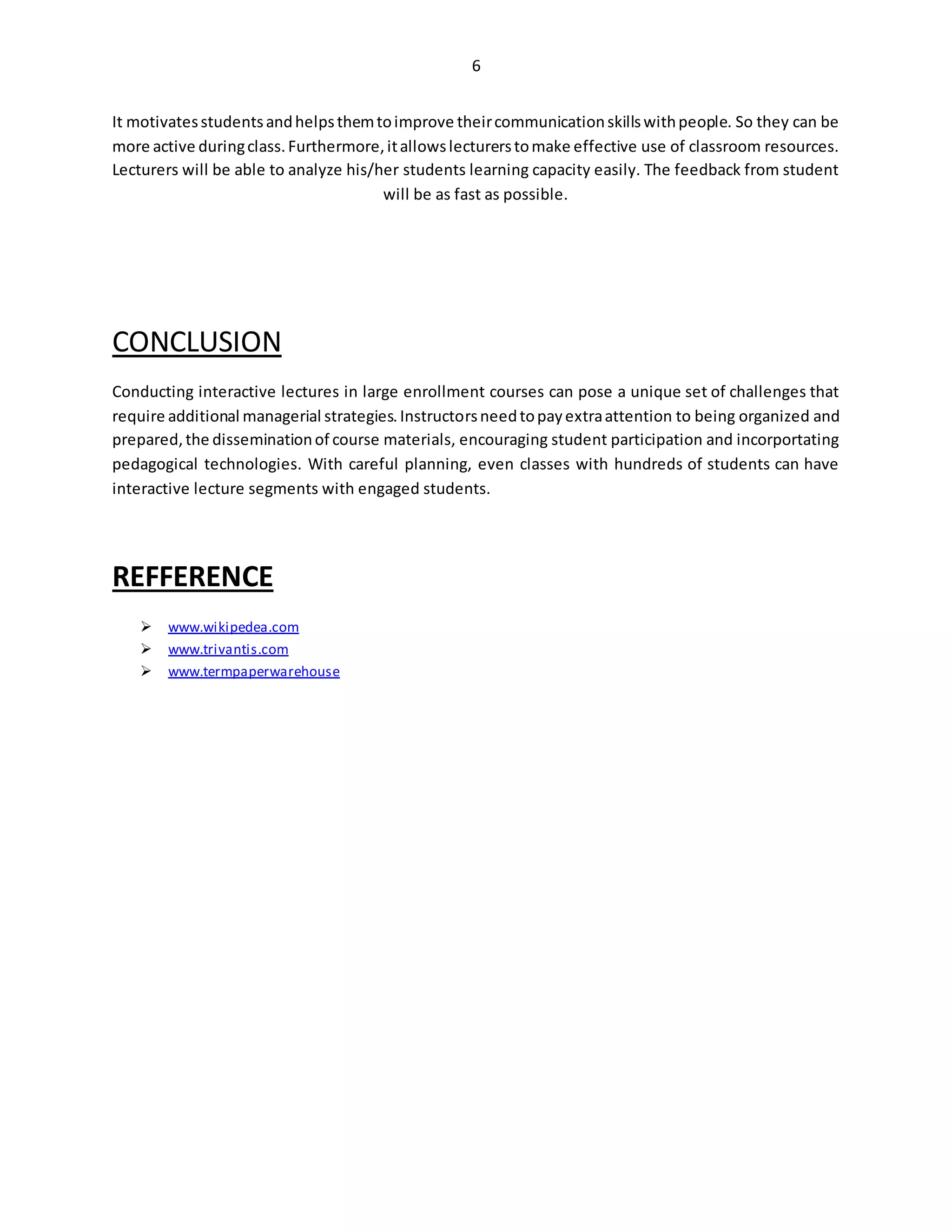 6
It motivatesstudentsandhelpsthemtoimprove theircommunicationskillswithpeople. So they can be
more active duringclass.Furthermore,itallowslecturerstomake effective use of classroom resources.
Lecturers will be able to analyze his/her students learning capacity easily. The feedback from student
will be as fast as possible.
CONCLUSION
Conducting interactive lectures in large enrollment courses can pose a unique set of challenges that
require additional managerial strategies.Instructorsneedtopayextraattention to being organized and
prepared,the disseminationof course materials, encouraging student participation and incorportating
pedagogical technologies. With careful planning, even classes with hundreds of students can have
interactive lecture segments with engaged students.
REFFERENCE
 www.wikipedea.com
 www.trivantis.com
 www.termpaperwarehouse
 