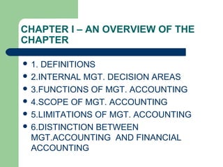 CHAPTER I – AN OVERVIEW OF THE
CHAPTER
 1. DEFINITIONS
 2.INTERNAL MGT. DECISION AREAS
 3.FUNCTIONS OF MGT. ACCOUNTING
 4.SCOPE OF MGT. ACCOUNTING
 5.LIMITATIONS OF MGT. ACCOUNTING
 6.DISTINCTION BETWEEN
MGT.ACCOUNTING AND FINANCIAL
ACCOUNTING
 