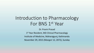 Introduction to Pharmacology
For BNS 1st Year
Dr. Pravin Prasad
1st Year Resident, MD Clinical Pharmacology
Institute of Medicine, Maharajgunj, Kathmandu
November 29, 2015 (Mangsir 12, 2072), Sunday
 