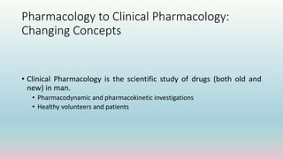Pharmacology to Clinical Pharmacology:
Changing Concepts
• Clinical Pharmacology is the scientific study of drugs (both old and
new) in man.
• Pharmacodynamic and pharmacokinetic investigations
• Healthy volunteers and patients
 