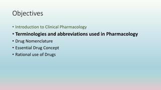 Objectives
• Introduction to Clinical Pharmacology
• Terminologies and abbreviations used in Pharmacology
• Drug Nomenclature
• Essential Drug Concept
• Rational use of Drugs
 